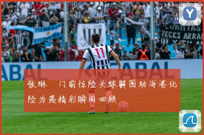 张琳芃门前惊险头球解围助海港化险为夷精彩瞬间回顾