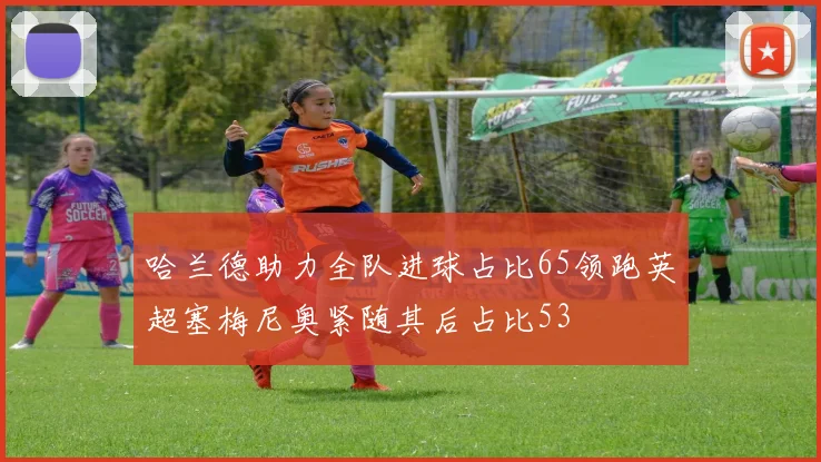 哈兰德助力全队进球占比65领跑英超塞梅尼奥紧随其后占比53