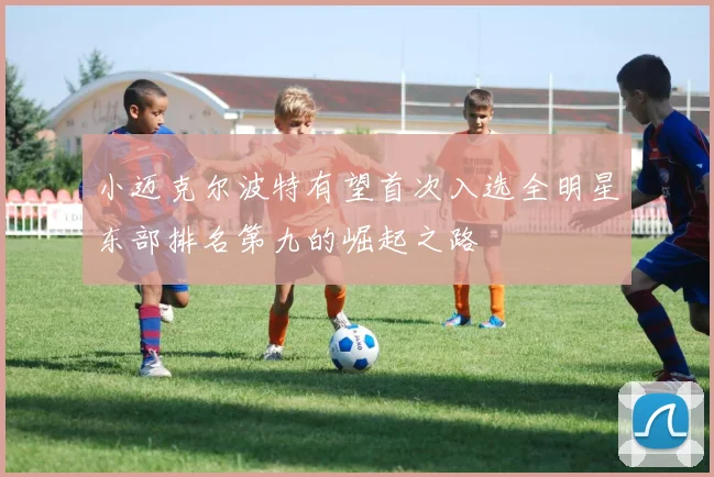 小迈克尔波特有望首次入选全明星东部排名第九的崛起之路