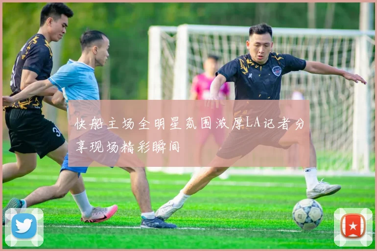 快船主场全明星氛围浓厚LA记者分享现场精彩瞬间