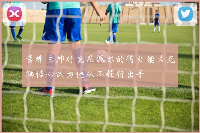 黄蜂主帅对克尼佩尔的得分能力充满信心认为他从不强行出手